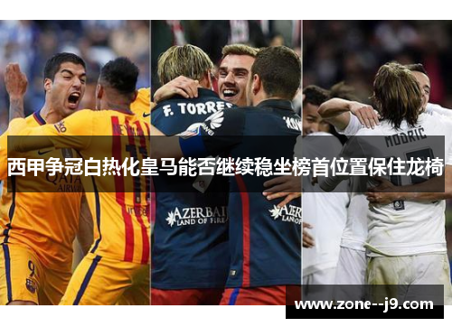 西甲争冠白热化皇马能否继续稳坐榜首位置保住龙椅
