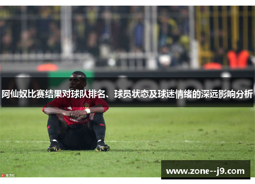 阿仙奴比赛结果对球队排名、球员状态及球迷情绪的深远影响分析 阿仙奴比赛结果对球队排名、球员状态及球迷情绪的深远影响分析