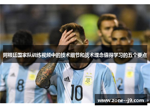 阿根廷国家队训练视频中的技术细节和战术理念值得学习的五个要点