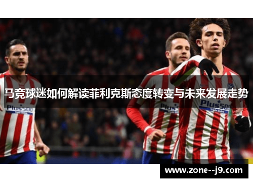 马竞球迷如何解读菲利克斯态度转变与未来发展走势 马竞球迷如何解读菲利克斯态度转变与未来发展走势