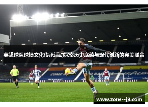 英超球队球场文化传承活动探索历史底蕴与现代创新的完美融合