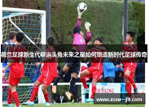 荷兰足球新生代崭露头角未来之星如何塑造新时代足球传奇 荷兰足球新生代崭露头角未来之星如何塑造新时代足球传奇