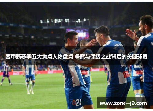 西甲新赛季五大焦点人物盘点 争冠与保级之战背后的关键球员 西甲新赛季五大焦点人物盘点 争冠与保级之战背后的关键球员