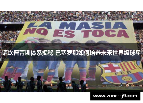 诺坎普青训体系揭秘 巴塞罗那如何培养未来世界级球星 诺坎普青训体系揭秘 巴塞罗那如何培养未来世界级球星