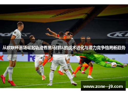 从欧联杯赛场崛起轨迹看黑马球队的战术进化与潜力竞争格局新趋势 从欧联杯赛场崛起轨迹看黑马球队的战术进化与潜力竞争格局新趋势