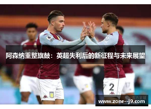 阿森纳重整旗鼓:英超失利后的新征程与未来展望 阿森纳重整旗鼓:英超失利后的新征程与未来展望