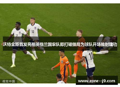 沃特金斯首发亮相英格兰国家队即打破僵局为球队开场推射建功 沃特金斯首发亮相英格兰国家队即打破僵局为球队开场推射建功